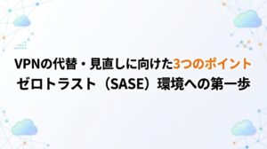 VPNの代替・見直しに向けた3つのポイント｜ゼロトラスト（SASE）環境への第一歩