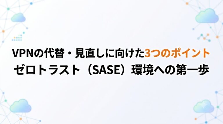 VPNの代替・見直しに向けた3つのポイント｜ゼロトラスト（SASE）環境への第一歩