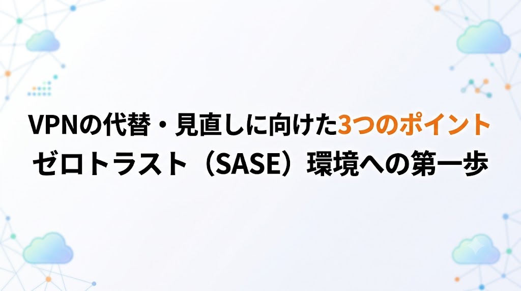 VPNの代替・見直しに向けた3つのポイント｜ゼロトラスト（SASE）環境への第一歩